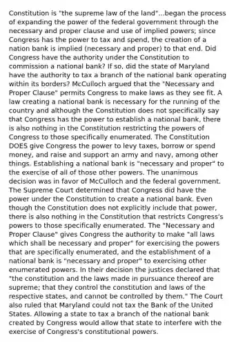 Constitution is "the supreme law of the land"...began the process of expanding the power of the federal government through the necessary and proper clause and use of implied powers; since Congress has the power to tax and spend, the creation of a nation bank is implied (necessary and proper) to that end. Did Congress have the authority under the Constitution to commission a national bank? If so, did the state of Maryland have the authority to tax a branch of the national bank operating within its borders? McCulloch argued that the "Necessary and Proper Clause" permits Congress to make laws as they see fit. A law creating a national bank is necessary for the running of the country and although the Constitution does not specifically say that Congress has the power to establish a national bank, there is also nothing in the Constitution restricting the powers of Congress to those specifically enumerated. The Constitution DOES give Congress the power to levy taxes, borrow or spend money, and raise and support an army and navy, among other things. Establishing a national bank is "necessary and proper" to the exercise of all of those other powers. The unanimous decision was in favor of McCulloch and the federal government. The Supreme Court determined that Congress did have the power under the Constitution to create a national bank. Even though the Constitution does not explicitly include that power, there is also nothing in the Constitution that restricts Congress's powers to those specifically enumerated. The "Necessary and Proper Clause" gives Congress the authority to make "all laws which shall be necessary and proper" for exercising the powers that are specifically enumerated, and the establishment of a national bank is "necessary and proper" to exercising other enumerated powers. In their decision the justices declared that "the constitution and the laws made in pursuance thereof are supreme; that they control the constitution and laws of the respective states, and cannot be controlled by them." The Court also ruled that Maryland could not tax the Bank of the United States. Allowing a state to tax a branch of the national bank created by Congress would allow that state to interfere with the exercise of Congress's constitutional powers.