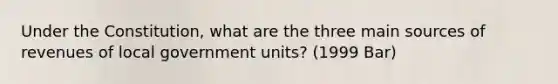 Under the Constitution, what are the three main sources of revenues of local government units? (1999 Bar)