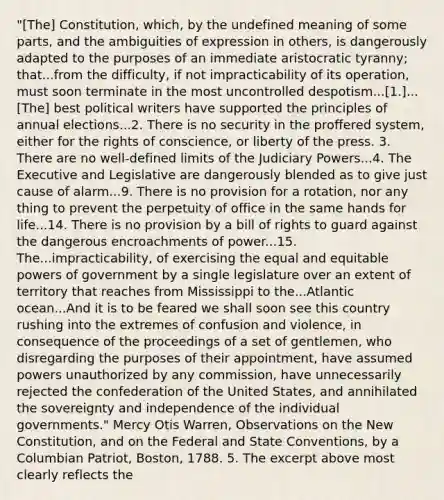 "[The] Constitution, which, by the undefined meaning of some parts, and the ambiguities of expression in others, is dangerously adapted to the purposes of an immediate aristocratic tyranny; that...from the difficulty, if not impracticability of its operation, must soon terminate in the most uncontrolled despotism...[1.]...[The] best political writers have supported the principles of annual elections...2. There is no security in the proffered system, either for the rights of conscience, or liberty of the press. 3. There are no well-defined limits of the Judiciary Powers...4. The Executive and Legislative are dangerously blended as to give just cause of alarm...9. There is no provision for a rotation, nor any thing to prevent the perpetuity of office in the same hands for life...14. There is no provision by a bill of rights to guard against the dangerous encroachments of power...15. The...impracticability, of exercising the equal and equitable powers of government by a single legislature over an extent of territory that reaches from Mississippi to the...Atlantic ocean...And it is to be feared we shall soon see this country rushing into the extremes of confusion and violence, in consequence of the proceedings of a set of gentlemen, who disregarding the purposes of their appointment, have assumed powers unauthorized by any commission, have unnecessarily rejected the confederation of the United States, and annihilated the sovereignty and independence of the individual governments." Mercy Otis Warren, Observations on the New Constitution, and on the Federal and State Conventions, by a Columbian Patriot, Boston, 1788. 5. The excerpt above most clearly reflects the