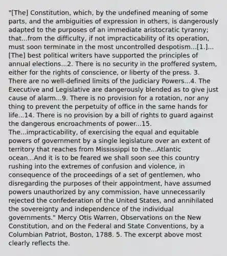 "[The] Constitution, which, by the undefined meaning of some parts, and the ambiguities of expression in others, is dangerously adapted to the purposes of an immediate aristocratic tyranny; that...from the difficulty, if not impracticability of its operation, must soon terminate in the most uncontrolled despotism...[1.]...[The] best political writers have supported the principles of annual elections...2. There is no security in the proffered system, either for the rights of conscience, or liberty of the press. 3. There are no well-defined limits of the Judiciary Powers...4. The Executive and Legislative are dangerously blended as to give just cause of alarm...9. There is no provision for a rotation, nor any thing to prevent the perpetuity of office in the same hands for life...14. There is no provision by a bill of rights to guard against the dangerous encroachments of power...15. The...impracticability, of exercising the equal and equitable powers of government by a single legislature over an extent of territory that reaches from Mississippi to the...Atlantic ocean...And it is to be feared we shall soon see this country rushing into the extremes of confusion and violence, in consequence of the proceedings of a set of gentlemen, who disregarding the purposes of their appointment, have assumed powers unauthorized by any commission, have unnecessarily rejected the confederation of the United States, and annihilated the sovereignty and independence of the individual governments." Mercy Otis Warren, Observations on the New Constitution, and on the Federal and State Conventions, by a Columbian Patriot, Boston, 1788. 5. The excerpt above most clearly reflects the.