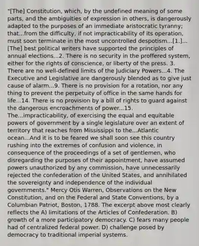 "[The] Constitution, which, by the undefined meaning of some parts, and the ambiguities of expression in others, is dangerously adapted to the purposes of an immediate aristocratic tyranny; that...from the difficulty, if not impracticability of its operation, must soon terminate in the most uncontrolled despotism...[1.]...[The] best political writers have supported the principles of annual elections...2. There is no security in the proffered system, either for the rights of conscience, or liberty of the press. 3. There are no well-defined limits of the Judiciary Powers...4. The Executive and Legislative are dangerously blended as to give just cause of alarm...9. There is no provision for a rotation, nor any thing to prevent the perpetuity of office in the same hands for life...14. There is no provision by a bill of rights to guard against the dangerous encroachments of power...15. The...impracticability, of exercising the equal and equitable powers of government by a single legislature over an extent of territory that reaches from Mississippi to the...Atlantic ocean...And it is to be feared we shall soon see this country rushing into the extremes of confusion and violence, in consequence of the proceedings of a set of gentlemen, who disregarding the purposes of their appointment, have assumed powers unauthorized by any commission, have unnecessarily rejected the confederation of the United States, and annihilated the sovereignty and independence of the individual governments." Mercy Otis Warren, Observations on the New Constitution, and on the Federal and State Conventions, by a Columbian Patriot, Boston, 1788. The excerpt above most clearly reflects the A) limitations of the Articles of Confederation. B) growth of a more participatory democracy. C) fears many people had of centralized federal power. D) challenge posed by democracy to traditional imperial systems.