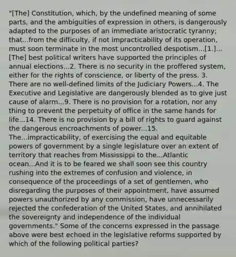 "[The] Constitution, which, by the undefined meaning of some parts, and the ambiguities of expression in others, is dangerously adapted to the purposes of an immediate aristocratic tyranny; that...from the difficulty, if not impracticability of its operation, must soon terminate in the most uncontrolled despotism...[1.]...[The] best political writers have supported the principles of annual elections...2. There is no security in the proffered system, either for the rights of conscience, or liberty of the press. 3. There are no well-defined limits of the Judiciary Powers...4. The Executive and Legislative are dangerously blended as to give just cause of alarm...9. There is no provision for a rotation, nor any thing to prevent the perpetuity of office in the same hands for life...14. There is no provision by a bill of rights to guard against the dangerous encroachments of power...15. The...impracticability, of exercising the equal and equitable powers of government by a single legislature over an extent of territory that reaches from Mississippi to the...Atlantic ocean...And it is to be feared we shall soon see this country rushing into the extremes of confusion and violence, in consequence of the proceedings of a set of gentlemen, who disregarding the purposes of their appointment, have assumed powers unauthorized by any commission, have unnecessarily rejected the confederation of the United States, and annihilated the sovereignty and independence of the individual governments." Some of the concerns expressed in the passage above were best echoed in the legislative reforms supported by which of the following political parties?