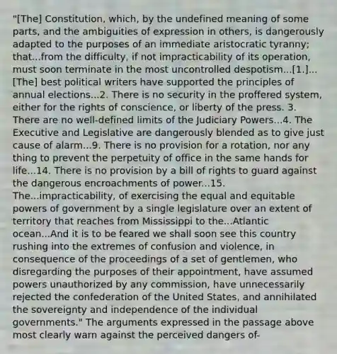 "[The] Constitution, which, by the undefined meaning of some parts, and the ambiguities of expression in others, is dangerously adapted to the purposes of an immediate aristocratic tyranny; that...from the difficulty, if not impracticability of its operation, must soon terminate in the most uncontrolled despotism...[1.]...[The] best political writers have supported the principles of annual elections...2. There is no security in the proffered system, either for the rights of conscience, or liberty of the press. 3. There are no well-defined limits of the Judiciary Powers...4. The Executive and Legislative are dangerously blended as to give just cause of alarm...9. There is no provision for a rotation, nor any thing to prevent the perpetuity of office in the same hands for life...14. There is no provision by a bill of rights to guard against the dangerous encroachments of power...15. The...impracticability, of exercising the equal and equitable powers of government by a single legislature over an extent of territory that reaches from Mississippi to the...Atlantic ocean...And it is to be feared we shall soon see this country rushing into the extremes of confusion and violence, in consequence of the proceedings of a set of gentlemen, who disregarding the purposes of their appointment, have assumed powers unauthorized by any commission, have unnecessarily rejected the confederation of the United States, and annihilated the sovereignty and independence of the individual governments." The arguments expressed in the passage above most clearly warn against the perceived dangers of-