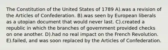 The Constitution of the United States of 1789 A).was a revision of the Articles of Confederation. B).was seen by European liberals as a utopian document that would never last. C).created a republic in which the branches of government provided checks on one another. D).had no real impact on the French Revolution. E).failed, and was soon replaced by the Articles of Confederation.