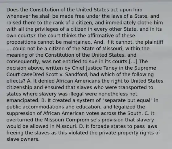 Does the Constitution of the United States act upon him whenever he shall be made free under the laws of a State, and raised there to the rank of a citizen, and immediately clothe him with all the privileges of a citizen in every other State, and in its own courts? The court thinks the affirmative of these propositions cannot be maintained. And, if it cannot, the plaintiff ... could not be a citizen of the State of Missouri, within the meaning of the Constitution of the United States, and consequently, was not entitled to sue in its courts.[...] The decision above, written by Chief Justice Taney in the Supreme Court caseDred Scott v. Sandford, had which of the following effects? A. It denied African Americans the right to United States citizenship and ensured that slaves who were transported to states where slavery was illegal were nonetheless not emancipated. B. It created a system of "separate but equal" in public accommodations and education, and legalized the suppression of African American votes across the South. C. It overturned the Missouri Compromise's provision that slavery would be allowed in Missouri. D. It forbade states to pass laws freeing the slaves as this violated the private property rights of slave owners.