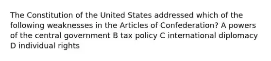 The Constitution of the United States addressed which of the following weaknesses in the Articles of Confederation? A powers of the central government B tax policy C international diplomacy D individual rights