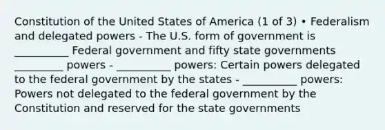 Constitution of the United States of America (1 of 3) • Federalism and delegated powers - The U.S. form of government is __________ Federal government and fifty state governments _________ powers - __________ powers: Certain powers delegated to the federal government by the states - __________ powers: Powers not delegated to the federal government by the Constitution and reserved for the state governments