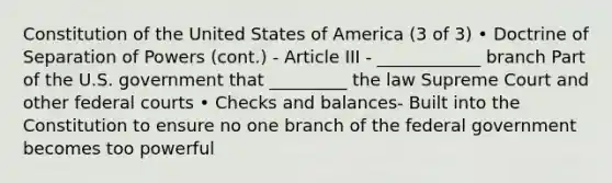 Constitution of the United States of America (3 of 3) • Doctrine of Separation of Powers (cont.) - Article III - ____________ branch Part of the U.S. government that _________ the law Supreme Court and other federal courts • Checks and balances- Built into the Constitution to ensure no one branch of the federal government becomes too powerful