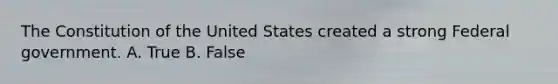 The Constitution of the United States created a strong Federal government. A. True B. False