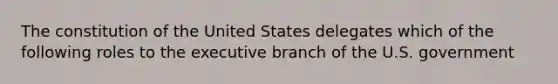 The constitution of the United States delegates which of the following roles to the executive branch of the U.S. government