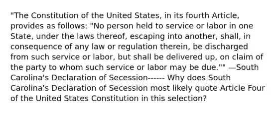 "The Constitution of the United States, in its fourth Article, provides as follows: "No person held to service or labor in one State, under the laws thereof, escaping into another, shall, in consequence of any law or regulation therein, be discharged from such service or labor, but shall be delivered up, on claim of the party to whom such service or labor may be due."" —South Carolina's Declaration of Secession------ Why does South Carolina's Declaration of Secession most likely quote Article Four of the United States Constitution in this selection?