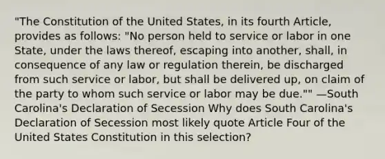 "The Constitution of the United States, in its fourth Article, provides as follows: "No person held to service or labor in one State, under the laws thereof, escaping into another, shall, in consequence of any law or regulation therein, be discharged from such service or labor, but shall be delivered up, on claim of the party to whom such service or labor may be due."" —South Carolina's Declaration of Secession Why does South Carolina's Declaration of Secession most likely quote Article Four of the United States Constitution in this selection?