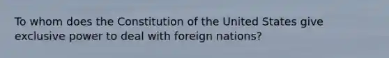 To whom does the Constitution of the United States give exclusive power to deal with foreign nations?