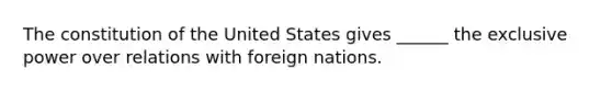 The constitution of the United States gives ______ the exclusive power over relations with foreign nations.