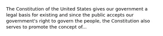 The Constitution of the United States gives our government a legal basis for existing and since the public accepts our government's right to govern the people, the Constitution also serves to promote the concept of...