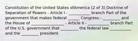 Constitution of the United States ofAmerica (2 of 3) Doctrine of Separation of Powers - Article I - ___________ branch Part of the government that makes federal ______ Congress - _________ and the House of _________________ - Article II - ___________ branch Part of the U.S. government that _________ the federal law ___________ and the _________ president