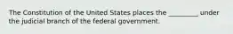 The Constitution of the United States places the _________ under the judicial branch of the federal government.