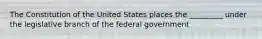 The Constitution of the United States places the _________ under the legislative branch of the federal government