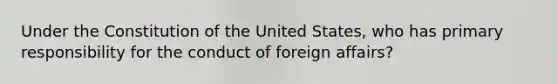 Under the Constitution of the United States, who has primary responsibility for the conduct of foreign affairs?