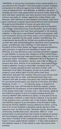 "WHEREAS, in and by the Constitution of the United States, it is provided that the President "shall have power to grant reprieves and pardons for offences against the United States, except in cases of impeachment;" and Whereas, a rebellion now exists whereby the loyal state governments of several states have for a long time been subverted, and many persons have committed, and are now guilty of, treason against the United States; and Whereas, with reference to said rebellion and treason, laws have been enacted by congress, declaring forfeitures and confiscation of property and liberation of slaves, all upon terms and conditions therein stated, and also declaring that the President was thereby authorized at any time thereafter, by proclamation, to extend to persons who may have participated in the existing rebellion, in any state or part thereof, pardon and amnesty, with such exceptions and at such times and on such conditions as he may deem expedient for the public welfare; and Whereas, the congressional declaration for limited and conditional pardon accords with well-established judicial exposition of the pardoning power; and Whereas, with reference to said rebellion, the President of the United States has issued several proclamations, with provisions in regard to the liberation of slaves; and Whereas, it is now desired by some persons heretofore engaged in said rebellion to resume their allegiance to the United States, and to re-inaugurate loyal state governments within and for their respective states: Therefore- I, ABRAHAM LINCOLN, President of the United States, do proclaim, declare, and make known to all persons who have, directly or by implication, participated in the existing rebellion, except as hereinafter excepted, that a full pardon is hereby granted to them and each of them, with restoration of all rights of property, except as to slaves, and in property cases where rights of third parties shall have intervened, and upon the condition that every such person shall take and subscribe an oath, and thenceforward keep and maintain said oath inviolate; and which oath shall be registered for permanent preservation, and shall be of the tenor and effect following, to writ:- "I,..... , do solemnly swear, in presence of Almighty God, that I will henceforth faithfully support, protect, and defend the Constitution of the United States and the Union of the States thereunder; and that I will, in like manner, abide by and faithfully support all acts of congress passed during the existing rebellion with reference to slaves, so long and so far as not repealed, modified, or held void by congress, or by decision of the supreme court; and that I will, in like manner, abide by and faithfully support all proclamations of the President made during the existing rebellion having reference to slaves, so long and so far as not modified or declared void by decision of the supreme court. So help me God." ​​​Abraham Lincoln, Proclamation of Amnesty and Reconstruction, December 1863 27. In the proclamation Lincoln promises that anyone accepting his pardon will have property rights restored except in what situation? ​a. If they were a member of the Confederate Congress ​b. If they were known to have supported the rebellion ​c. If they held property is still rebellion states ​d. If they hoped to claim that slaves were property