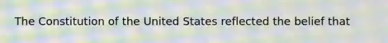 The Constitution of the United States reflected the belief that