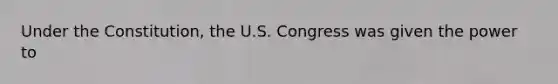 Under the Constitution, the U.S. Congress was given the power to