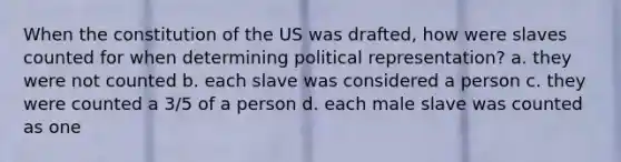 When the constitution of the US was drafted, how were slaves counted for when determining political representation? a. they were not counted b. each slave was considered a person c. they were counted a 3/5 of a person d. each male slave was counted as one