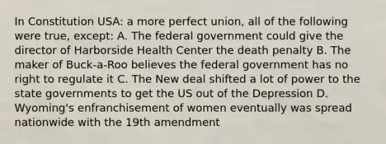 In Constitution USA: a more perfect union, all of the following were true, except: A. The federal government could give the director of Harborside Health Center the death penalty B. The maker of Buck-a-Roo believes the federal government has no right to regulate it C. The New deal shifted a lot of power to the state governments to get the US out of the Depression D. Wyoming's enfranchisement of women eventually was spread nationwide with the 19th amendment