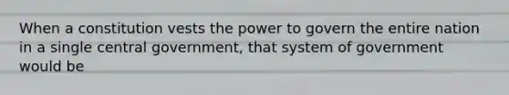 When a constitution vests the power to govern the entire nation in a single central government, that system of government would be