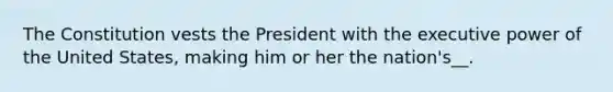 The Constitution vests the President with the executive power of the United States, making him or her the nation's__.