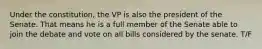 Under the constitution, the VP is also the president of the Senate. That means he is a full member of the Senate able to join the debate and vote on all bills considered by the senate. T/F