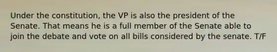 Under the constitution, the VP is also the president of the Senate. That means he is a full member of the Senate able to join the debate and vote on all bills considered by the senate. T/F