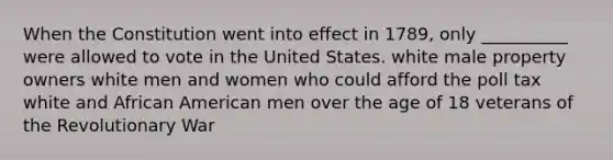 When the Constitution went into effect in 1789, only __________ were allowed to vote in the United States. white male property owners white men and women who could afford the poll tax white and African American men over the age of 18 veterans of the Revolutionary War