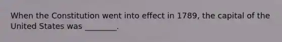 When the Constitution went into effect in 1789, the capital of the United States was ________.