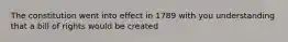 The constitution went into effect in 1789 with you understanding that a bill of rights would be created