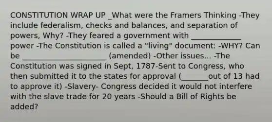 CONSTITUTION WRAP UP _What were the Framers Thinking -They include federalism, checks and balances, and separation of powers, Why? -They feared a government with _____________ power -The Constitution is called a "living" document: -WHY? Can be ______________________ (amended) -Other issues... -The Constitution was signed in Sept, 1787-Sent to Congress, who then submitted it to the states for approval (_______out of 13 had to approve it) -Slavery- Congress decided it would not interfere with the slave trade for 20 years -Should a Bill of Rights be added?