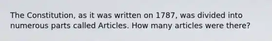 The Constitution, as it was written on 1787, was divided into numerous parts called Articles. How many articles were there?