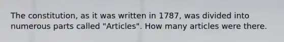 The constitution, as it was written in 1787, was divided into numerous parts called "Articles". How many articles were there.