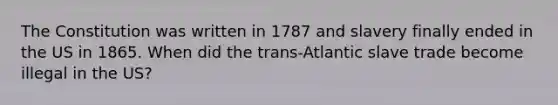 The Constitution was written in 1787 and slavery finally ended in the US in 1865. When did the trans-Atlantic slave trade become illegal in the US?