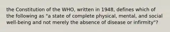 the Constitution of the WHO, written in 1948, defines which of the following as "a state of complete physical, mental, and social well-being and not merely the absence of disease or infirmity"?