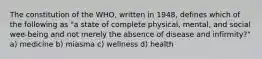 The constitution of the WHO, written in 1948, defines which of the following as "a state of complete physical, mental, and social wee-being and not merely the absence of disease and infirmity?" a) medicine b) miasma c) wellness d) health