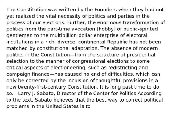 The Constitution was written by the Founders when they had not yet realized the vital necessity of politics and parties in the process of our elections. Further, the enormous transformation of politics from the part-time avocation [hobby] of public-spirited gentlemen to the multibillion-dollar enterprise of electoral institutions in a rich, diverse, continental Republic has not been matched by constitutional adaptation. The absence of modern politics in the Constitution—from the structure of presidential selection to the manner of congressional elections to some critical aspects of electioneering, such as redistricting and campaign finance—has caused no end of difficulties, which can only be corrected by the inclusion of thoughtful provisions in a new twenty-first-century Constitution. It is long past time to do so.—Larry J. Sabato, Director of the Center for Politics According to the text, Sabato believes that the best way to correct political problems in the United States is to