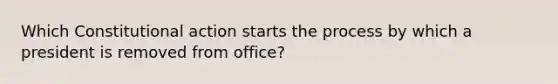 Which Constitutional action starts the process by which a president is removed from office?