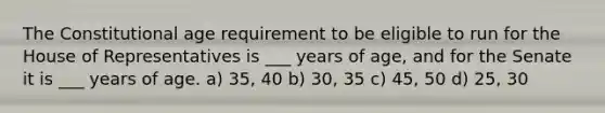 The Constitutional age requirement to be eligible to run for the House of Representatives is ___ years of age, and for the Senate it is ___ years of age. a) 35, 40 b) 30, 35 c) 45, 50 d) 25, 30