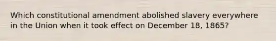 Which constitutional amendment abolished slavery everywhere in the Union when it took effect on December 18, 1865?