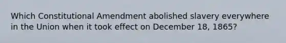 Which Constitutional Amendment abolished slavery everywhere in the Union when it took effect on December 18, 1865?
