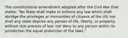 The constitutional amendment adopted after the Civil War that states, "No State shall make or enforce any law which shall abridge the privileges or immunities of citizens of the US; nor shall any state deprive any person of life, liberty, or property, without due process of law; nor deny to any person within its jurisdiction the equal protection of the laws."