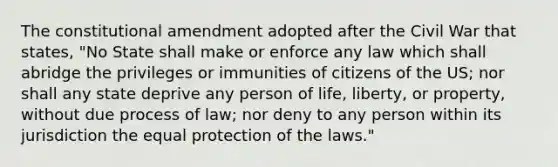 The constitutional amendment adopted after the Civil War that states, "No State shall make or enforce any law which shall abridge the privileges or immunities of citizens of the US; nor shall any state deprive any person of life, liberty, or property, without due process of law; nor deny to any person within its jurisdiction the equal protection of the laws."