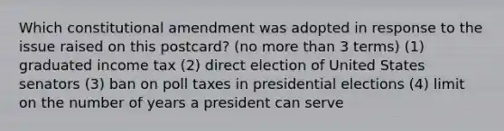 Which constitutional amendment was adopted in response to the issue raised on this postcard? (no <a href='https://www.questionai.com/knowledge/keWHlEPx42-more-than' class='anchor-knowledge'>more than</a> 3 terms) (1) graduated income tax (2) direct election of United States senators (3) ban on poll taxes in presidential elections (4) limit on the number of years a president can serve