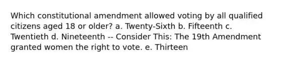 Which constitutional amendment allowed voting by all qualified citizens aged 18 or older? a. Twenty-Sixth b. Fifteenth c. Twentieth d. Nineteenth -- Consider This: The 19th Amendment granted women <a href='https://www.questionai.com/knowledge/kr9tEqZQot-the-right-to-vote' class='anchor-knowledge'>the right to vote</a>. e. Thirteen